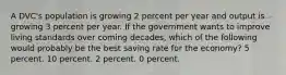 A DVC's population is growing 2 percent per year and output is growing 3 percent per year. If the government wants to improve living standards over coming decades, which of the following would probably be the best saving rate for the economy? 5 percent. 10 percent. 2 percent. 0 percent.