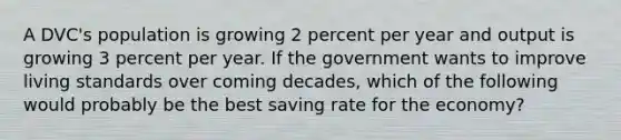 A DVC's population is growing 2 percent per year and output is growing 3 percent per year. If the government wants to improve living standards over coming decades, which of the following would probably be the best saving rate for the economy?