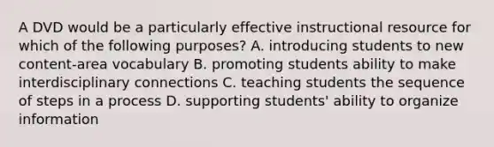 A DVD would be a particularly effective instructional resource for which of the following purposes? A. introducing students to new content-area vocabulary B. promoting students ability to make interdisciplinary connections C. teaching students the sequence of steps in a process D. supporting students' ability to organize information