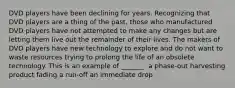 DVD players have been declining for years. Recognizing that DVD players are a thing of the past, those who manufactured DVD players have not attempted to make any changes but are letting them live out the remainder of their lives. The makers of DVD players have new technology to explore and do not want to waste resources trying to prolong the life of an obsolete technology. This is an example of _______. a phase-out harvesting product fading a run-off an immediate drop