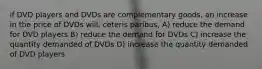 if DVD players and DVDs are complementary goods, an increase in the price of DVDs will, ceteris paribus, A) reduce the demand for DVD players B) reduce the demand for DVDs C) increase the quantity demanded of DVDs D) increase the quantity demanded of DVD players