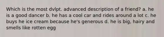 Which is the most dvlpt. advanced description of a friend? a. he is a good dancer b. he has a cool car and rides around a lot c. he buys he ice cream because he's generous d. he is big, hairy and smells like rotten egg