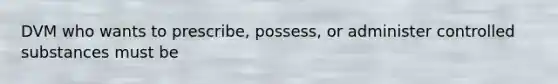 DVM who wants to prescribe, possess, or administer controlled substances must be