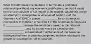 What if DVRC made the decision to terminate a profitable relationship without any economic justification, so that it could be the sole provider of ski rentals in its market. Would this action an attempt to monopolize in violation of Section 2 of the Sherman Act? DVRC's action _____________ be an attempt to monopolize in violation of Section 2 of the Sherman Act because it _____________ possess the monopoly power in the relevant ________________ , and its action would be based on the ________________ acquisition or maintenance of the power as distinguished from a business judgment decision relating to the growth or development of its business.