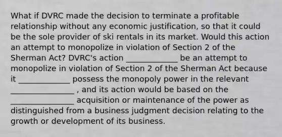 What if DVRC made the decision to terminate a profitable relationship without any economic justification, so that it could be the sole provider of ski rentals in its market. Would this action an attempt to monopolize in violation of Section 2 of the Sherman Act? DVRC's action _____________ be an attempt to monopolize in violation of Section 2 of the Sherman Act because it _____________ possess the monopoly power in the relevant ________________ , and its action would be based on the ________________ acquisition or maintenance of the power as distinguished from a business judgment decision relating to the growth or development of its business.