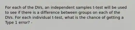 For each of the DVs, an independent samples t-test will be used to see if there is a difference between groups on each of the DVs. For each individual t-test, what is the chance of getting a Type 1 error? -