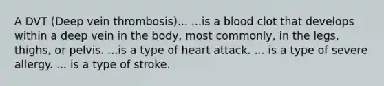 A DVT (Deep vein thrombosis)... ...is a blood clot that develops within a deep vein in the body, most commonly, in the legs, thighs, or pelvis. ...is a type of heart attack. ... is a type of severe allergy. ... is a type of stroke.