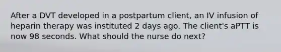 After a DVT developed in a postpartum client, an IV infusion of heparin therapy was instituted 2 days ago. The client's aPTT is now 98 seconds. What should the nurse do next?