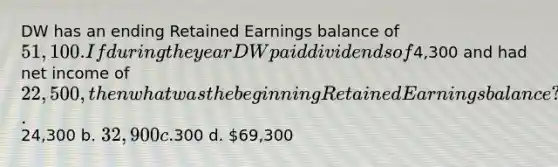 DW has an ending Retained Earnings balance of 51,100. If during the year DW paid dividends of4,300 and had net income of 22,500, then what was the beginning Retained Earnings balance? a.24,300 b. 32,900 c.300 d. 69,300