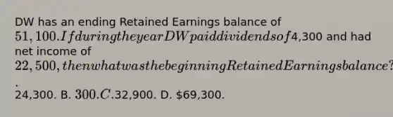 DW has an ending Retained Earnings balance of 51,100. If during the year DW paid dividends of4,300 and had net income of 22,500, then what was the beginning Retained Earnings balance? A.24,300. B. 300. C.32,900. D. 69,300.