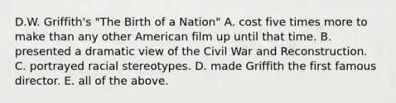 D.W. Griffith's "The Birth of a Nation" A. cost five times more to make than any other American film up until that time. B. presented a dramatic view of the Civil War and Reconstruction. C. portrayed racial stereotypes. D. made Griffith the first famous director. E. all of the above.