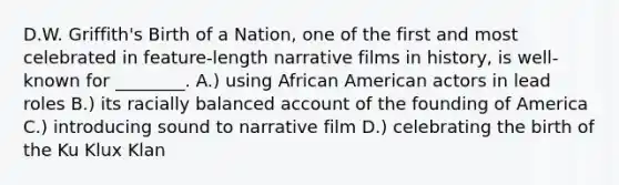 D.W. Griffith's Birth of a Nation, one of the first and most celebrated in feature-length narrative films in history, is well-known for ________. A.) using African American actors in lead roles B.) its racially balanced account of the founding of America C.) introducing sound to narrative film D.) celebrating the birth of the Ku Klux Klan