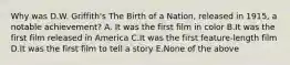 Why was D.W. Griffith's The Birth of a Nation, released in 1915, a notable achievement? A. It was the first film in color B.It was the first film released in America C.It was the first feature-length film D.It was the first film to tell a story E.None of the above