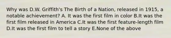 Why was D.W. Griffith's The Birth of a Nation, released in 1915, a notable achievement? A. It was the first film in color B.It was the first film released in America C.It was the first feature-length film D.It was the first film to tell a story E.None of the above