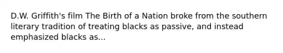 D.W. Griffith's film The Birth of a Nation broke from the southern literary tradition of treating blacks as passive, and instead emphasized blacks as...