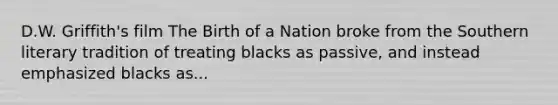 D.W. Griffith's film The Birth of a Nation broke from the Southern literary tradition of treating blacks as passive, and instead emphasized blacks as...