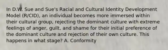 In D.W. Sue and Sue's Racial and Cultural Identity Development Model (R/CID), an individual becomes more immersed within their cultural group, rejecting the dominant culture with extreme feelings of anger, guilt, and shame for their initial preference of the dominant culture and rejection of their own culture. This happens in what stage? A. Conformity