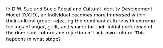 In D.W. Sue and Sue's Racial and Cultural Identity Development Model (R/CID), an individual becomes more immersed within their cultural group, rejecting the dominant culture with extreme feelings of anger, guilt, and shame for their initial preference of the dominant culture and rejection of their own culture. This happens in what stage?