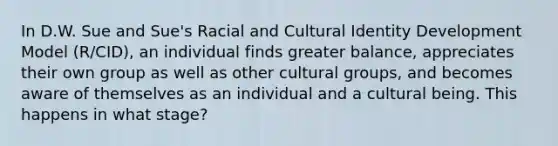 In D.W. Sue and Sue's Racial and Cultural Identity Development Model (R/CID), an individual finds greater balance, appreciates their own group as well as other cultural groups, and becomes aware of themselves as an individual and a cultural being. This happens in what stage?