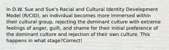 In D.W. Sue and Sue's Racial and Cultural Identity Development Model (R/CID), an individual becomes more immersed within their cultural group, rejecting the dominant culture with extreme feelings of anger, guilt, and shame for their initial preference of the dominant culture and rejection of their own culture. This happens in what stage?Correct!