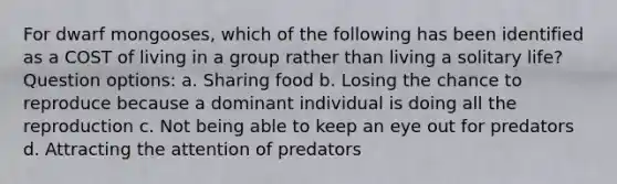 For dwarf mongooses, which of the following has been identified as a COST of living in a group rather than living a solitary life? Question options: a. Sharing food b. Losing the chance to reproduce because a dominant individual is doing all the reproduction c. Not being able to keep an eye out for predators d. Attracting the attention of predators