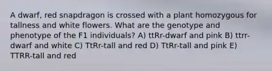 A dwarf, red snapdragon is crossed with a plant homozygous for tallness and white flowers. What are the genotype and phenotype of the F1 individuals? A) ttRr-dwarf and pink B) ttrr-dwarf and white C) TtRr-tall and red D) TtRr-tall and pink E) TTRR-tall and red