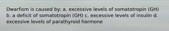 Dwarfism is caused by: a. excessive levels of somatotropin (GH) b. a deficit of somatotropin (GH) c. excessive levels of insulin d. excessive levels of parathyroid hormone