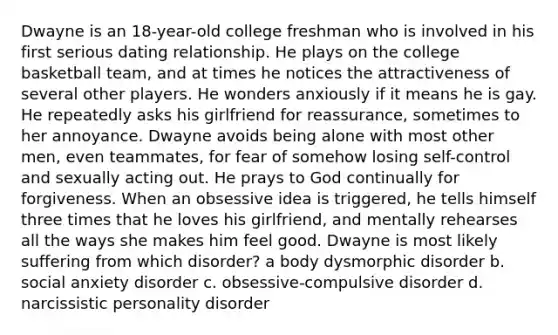 Dwayne is an 18-year-old college freshman who is involved in his first serious dating relationship. He plays on the college basketball team, and at times he notices the attractiveness of several other players. He wonders anxiously if it means he is gay. He repeatedly asks his girlfriend for reassurance, sometimes to her annoyance. Dwayne avoids being alone with most other men, even teammates, for fear of somehow losing self-control and sexually acting out. He prays to God continually for forgiveness. When an obsessive idea is triggered, he tells himself three times that he loves his girlfriend, and mentally rehearses all the ways she makes him feel good. Dwayne is most likely suffering from which disorder? a body dysmorphic disorder b. social anxiety disorder c. obsessive-compulsive disorder d. narcissistic personality disorder