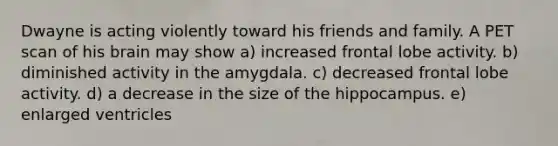 Dwayne is acting violently toward his friends and family. A PET scan of his brain may show a) increased frontal lobe activity. b) diminished activity in the amygdala. c) decreased frontal lobe activity. d) a decrease in the size of the hippocampus. e) enlarged ventricles