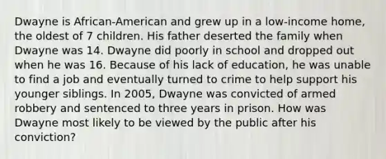 Dwayne is African-American and grew up in a low-income home, the oldest of 7 children. His father deserted the family when Dwayne was 14. Dwayne did poorly in school and dropped out when he was 16. Because of his lack of education, he was unable to find a job and eventually turned to crime to help support his younger siblings. In 2005, Dwayne was convicted of armed robbery and sentenced to three years in prison. How was Dwayne most likely to be viewed by the public after his conviction?