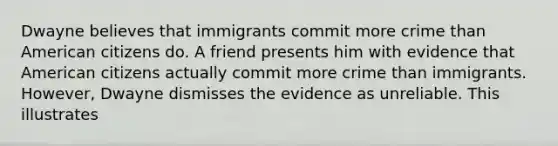 Dwayne believes that immigrants commit more crime than American citizens do. A friend presents him with evidence that American citizens actually commit more crime than immigrants. However, Dwayne dismisses the evidence as unreliable. This illustrates