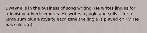 Dwayne is in the business of song writing. He writes jingles for television advertisements. He writes a jingle and sells it for a lump sum plus a royalty each time the jingle is played on TV. He has sold a(n):