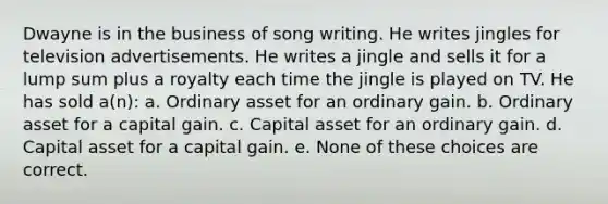 Dwayne is in the business of song writing. He writes jingles for television advertisements. He writes a jingle and sells it for a lump sum plus a royalty each time the jingle is played on TV. He has sold a(n): a. Ordinary asset for an ordinary gain. b. Ordinary asset for a capital gain. c. Capital asset for an ordinary gain. d. Capital asset for a capital gain. e. None of these choices are correct.