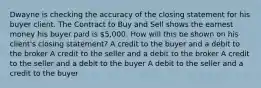 Dwayne is checking the accuracy of the closing statement for his buyer client. The Contract to Buy and Sell shows the earnest money his buyer paid is 5,000. How will this be shown on his client's closing statement? A credit to the buyer and a debit to the broker A credit to the seller and a debit to the broker A credit to the seller and a debit to the buyer A debit to the seller and a credit to the buyer