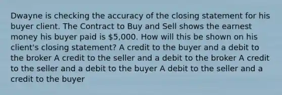 Dwayne is checking the accuracy of the closing statement for his buyer client. The Contract to Buy and Sell shows the earnest money his buyer paid is 5,000. How will this be shown on his client's closing statement? A credit to the buyer and a debit to the broker A credit to the seller and a debit to the broker A credit to the seller and a debit to the buyer A debit to the seller and a credit to the buyer