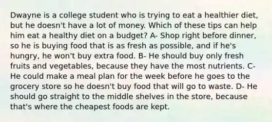 Dwayne is a college student who is trying to eat a healthier diet, but he doesn't have a lot of money. Which of these tips can help him eat a healthy diet on a budget? A- Shop right before dinner, so he is buying food that is as fresh as possible, and if he's hungry, he won't buy extra food. B- He should buy only fresh fruits and vegetables, because they have the most nutrients. C- He could make a meal plan for the week before he goes to the grocery store so he doesn't buy food that will go to waste. D- He should go straight to the middle shelves in the store, because that's where the cheapest foods are kept.