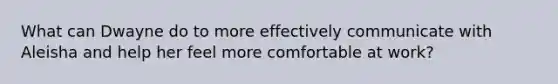 What can Dwayne do to more effectively communicate with Aleisha and help her feel more comfortable at work?