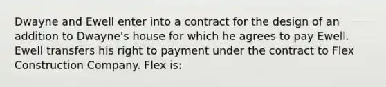 Dwayne and Ewell enter into a contract for the design of an addition to Dwayne's house for which he agrees to pay Ewell. Ewell transfers his right to payment under the contract to Flex Construction Company. Flex is: