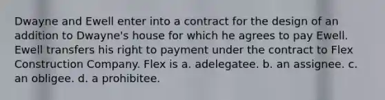 Dwayne and Ewell enter into a contract for the design of an addition to Dwayne's house for which he agrees to pay Ewell. Ewell transfers his right to payment under the contract to Flex Construction Company. Flex is a. adelegatee. b. an assignee. c. an obligee. d. a prohibitee.