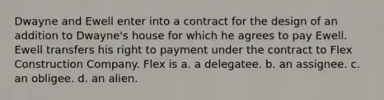 Dwayne and Ewell enter into a contract for the design of an addition to Dwayne's house for which he agrees to pay Ewell. Ewell transfers his right to payment under the contract to Flex Construction Company. Flex is a. a delegatee. b. an assignee. c. an obligee. d. an alien.