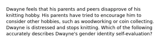 Dwayne feels that his parents and peers disapprove of his knitting hobby. His parents have tried to encourage him to consider other hobbies, such as woodworking or coin collecting. Dwayne is distressed and stops knitting. Which of the following accurately describes Dwayne's gender identity self-evaluation?