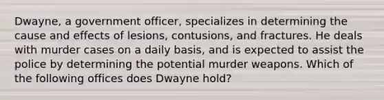 Dwayne, a government officer, specializes in determining the cause and effects of lesions, contusions, and fractures. He deals with murder cases on a daily basis, and is expected to assist the police by determining the potential murder weapons. Which of the following offices does Dwayne hold?