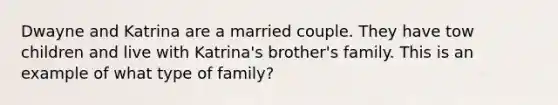 Dwayne and Katrina are a married couple. They have tow children and live with Katrina's brother's family. This is an example of what type of family?