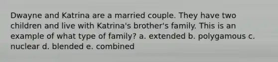 Dwayne and Katrina are a married couple. They have two children and live with Katrina's brother's family. This is an example of what type of family? a. extended b. polygamous c. nuclear d. blended e. combined