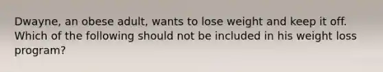 Dwayne, an obese adult, wants to lose weight and keep it off. Which of the following should not be included in his weight loss program?