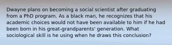 Dwayne plans on becoming a social scientist after graduating from a PhD program. As a black man, he recognizes that his academic choices would not have been available to him if he had been born in his great-grandparents' generation. What sociological skill is he using when he draws this conclusion?