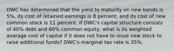 DWC has determined that the yield to maturity on new bonds is 5%, its cost of retained earnings is 8 percent, and its cost of new common stock is 11 percent. If DWC's capital structure consists of 40% debt and 60% common equity, what is its <a href='https://www.questionai.com/knowledge/koL1NUNNcJ-weighted-average' class='anchor-knowledge'>weighted average</a> cost of capital if it does not have to issue new stock to raise additional funds? DWC's marginal tax rate is 35%.