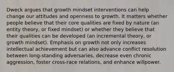 Dweck argues that growth mindset interventions can help change our attitudes and openness to growth. It matters whether people believe that their core qualities are fixed by nature (an entity theory, or fixed mindset) or whether they believe that their qualities can be developed (an incremental theory, or growth mindset). Emphasis on growth not only increases intellectual achievement but can also advance conflict resolution between long-standing adversaries, decrease even chronic aggression, foster cross-race relations, and enhance willpower.