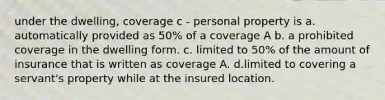 under the dwelling, coverage c - personal property is a. automatically provided as 50% of a coverage A b. a prohibited coverage in the dwelling form. c. limited to 50% of the amount of insurance that is written as coverage A. d.limited to covering a servant's property while at the insured location.