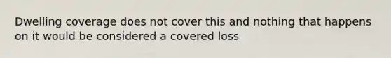 Dwelling coverage does not cover this and nothing that happens on it would be considered a covered loss